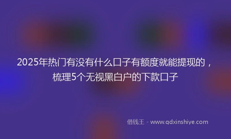 2025年热门有没有什么口子有额度就能提现的，梳理5个无视黑白户的下款口子