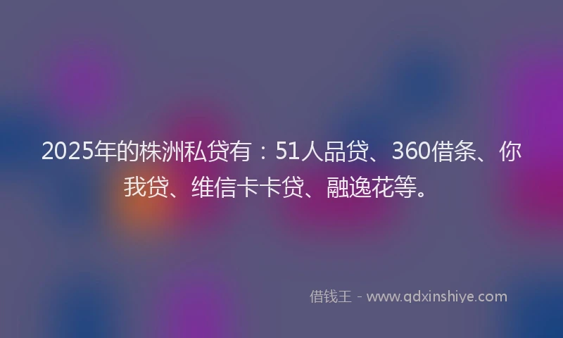 2025年的株洲私贷有：51人品贷、360借条、你我贷、维信卡卡贷、融逸花等。