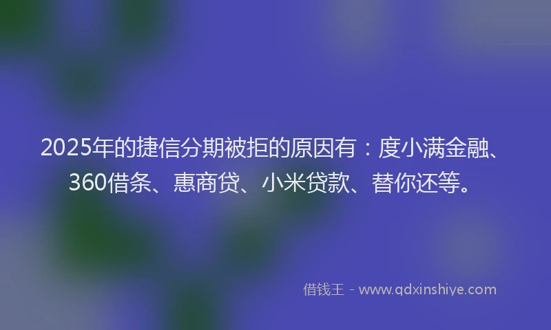 2025年的捷信分期被拒的原因有：度小满金融、360借条、惠商贷、小米贷款、替你还等。