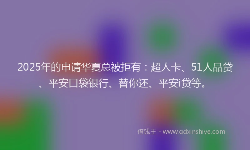 2025年的申请华夏总被拒有：超人卡、51人品贷、平安口袋银行、替你还、平安i贷等。