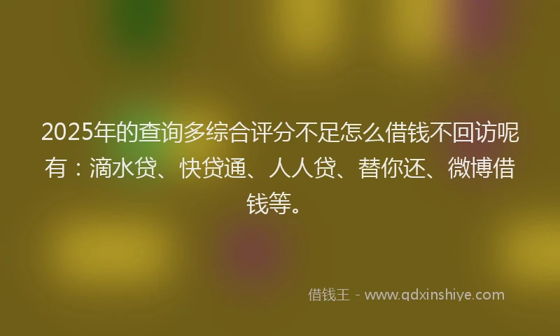 2025年的查询多综合评分不足怎么借钱不回访呢有：滴水贷、快贷通、人人贷、替你还、微博借钱等。
