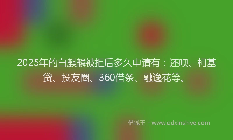 2025年的白麒麟被拒后多久申请有：还呗、柯基贷、投友圈、360借条、融逸花等。