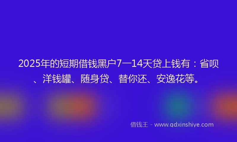 2025年的短期借钱黑户7一14天贷上钱有：省呗、洋钱罐、随身贷、替你还、安逸花等。