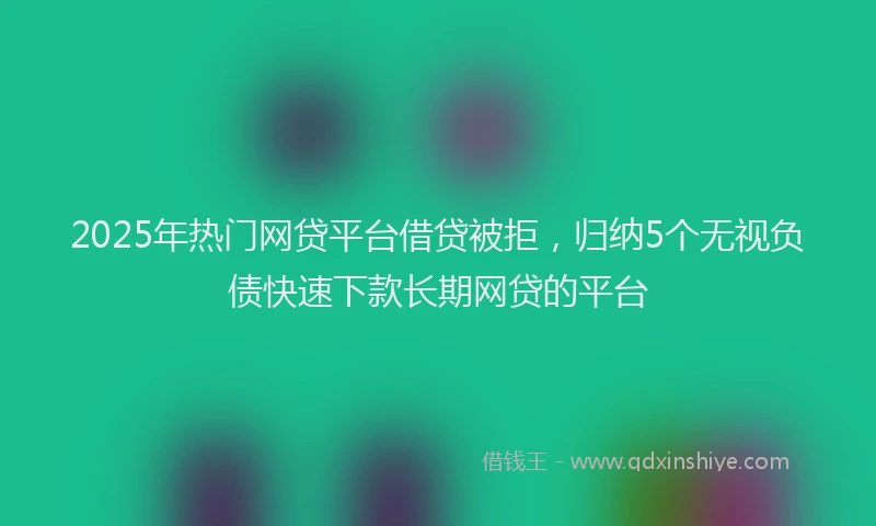 2025年热门网贷平台借贷被拒，归纳5个无视负债快速下款长期网贷的平台