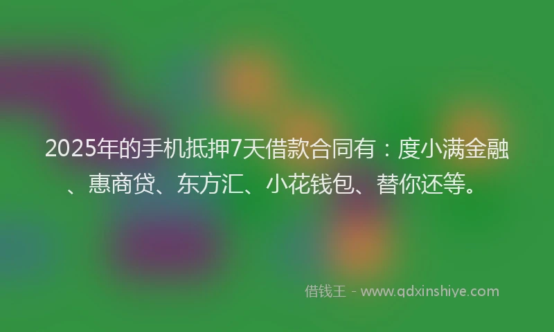 2025年的手机抵押7天借款合同有：度小满金融、惠商贷、东方汇、小花钱包、替你还等。