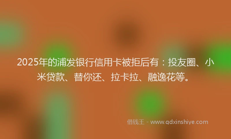 2025年的浦发银行信用卡被拒后有：投友圈、小米贷款、替你还、拉卡拉、融逸花等。