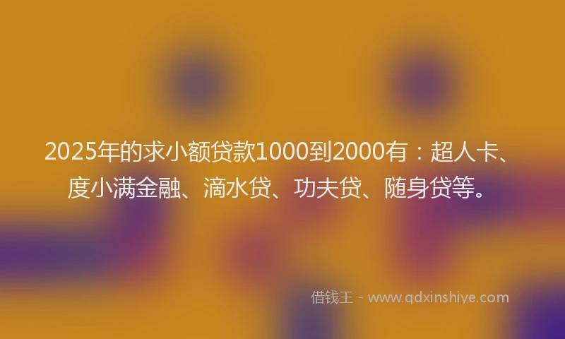 2025年的求小额贷款1000到2000有：超人卡、度小满金融、滴水贷、功夫贷、随身贷等。