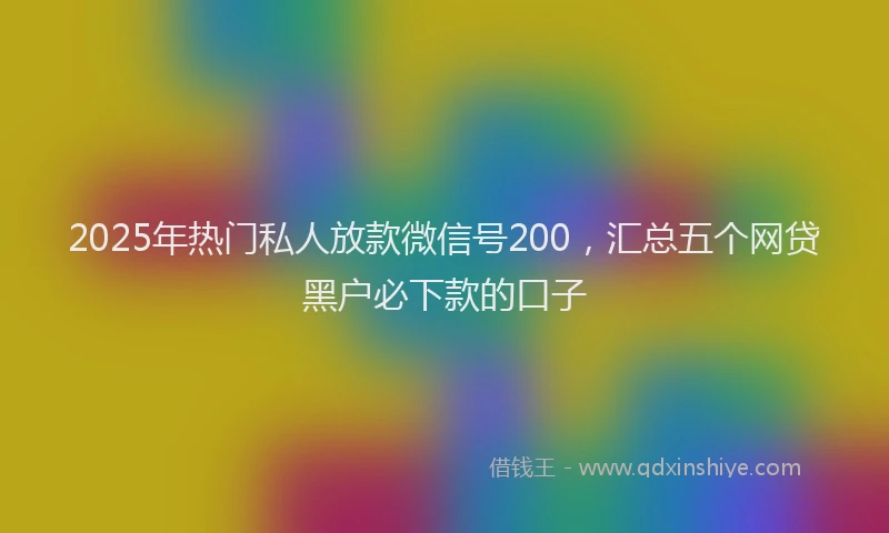 2025年热门私人放款微信号200，汇总五个网贷黑户必下款的口子