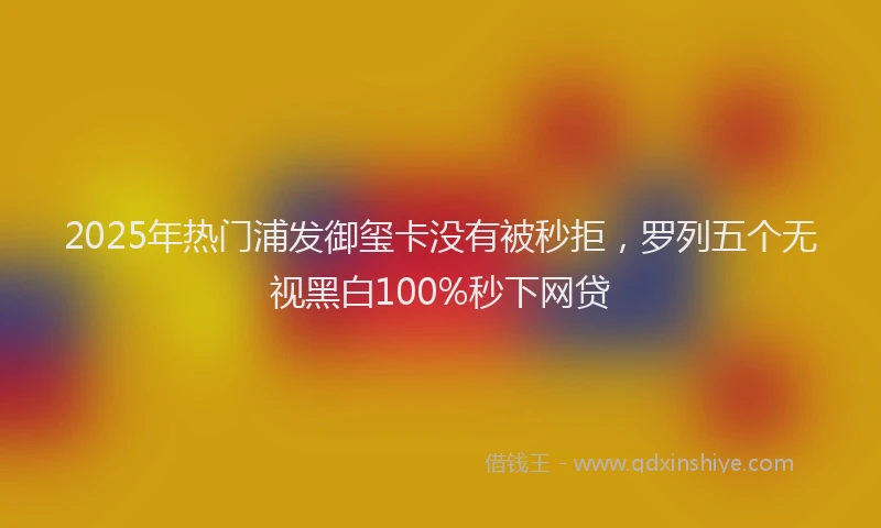 2025年热门浦发御玺卡没有被秒拒，罗列五个无视黑白100%秒下网贷