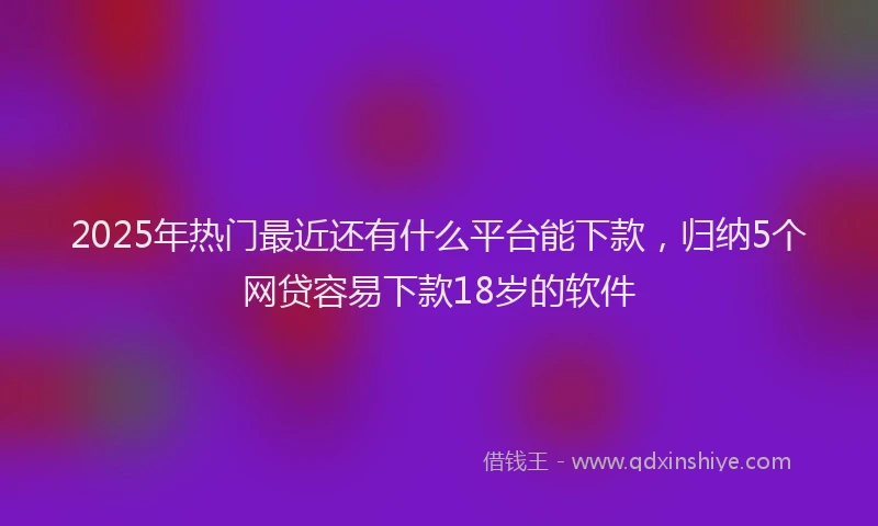 2025年热门最近还有什么平台能下款，归纳5个网贷容易下款18岁的软件