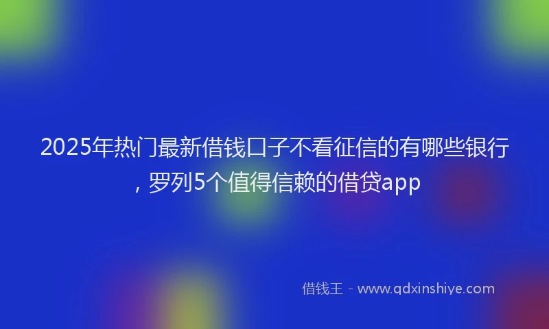2025年热门最新借钱口子不看征信的有哪些银行，罗列5个值得信赖的借贷app