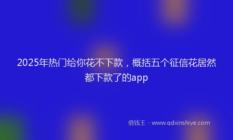 2025年热门给你花不下款，概括五个征信花居然都下款了的app