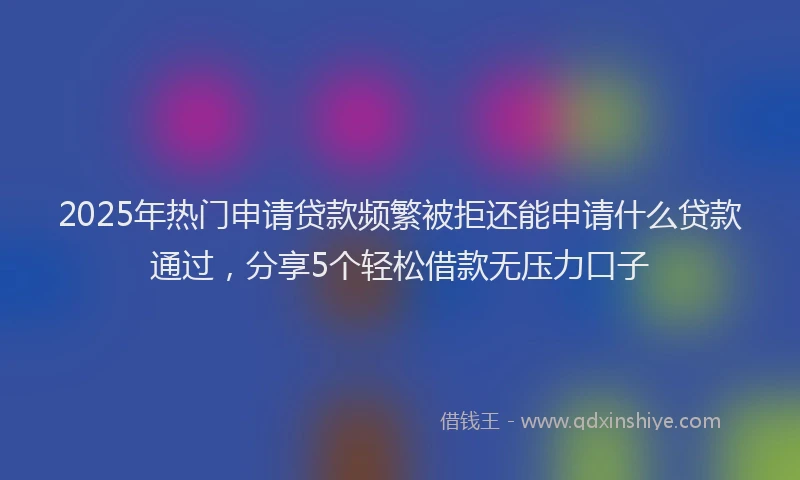 2025年热门申请贷款频繁被拒还能申请什么贷款通过，分享5个轻松借款无压力口子