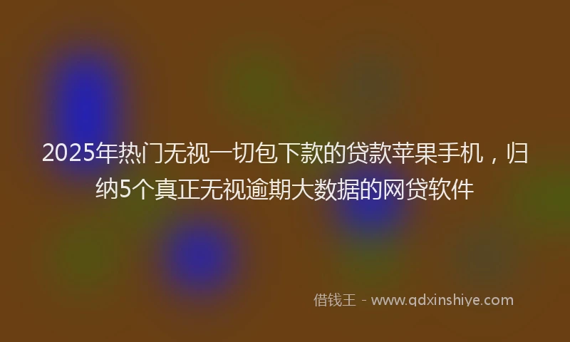 2025年热门无视一切包下款的贷款苹果手机，归纳5个真正无视逾期大数据的网贷软件