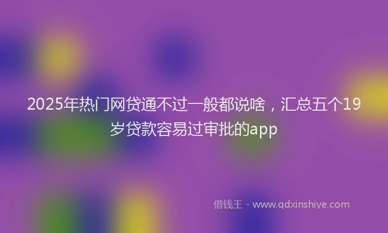2025年热门网贷通不过一般都说啥，汇总五个19岁贷款容易过审批的app