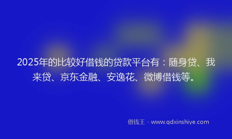 2025年的比较好借钱的贷款平台有：随身贷、我来贷、京东金融、安逸花、微博借钱等。