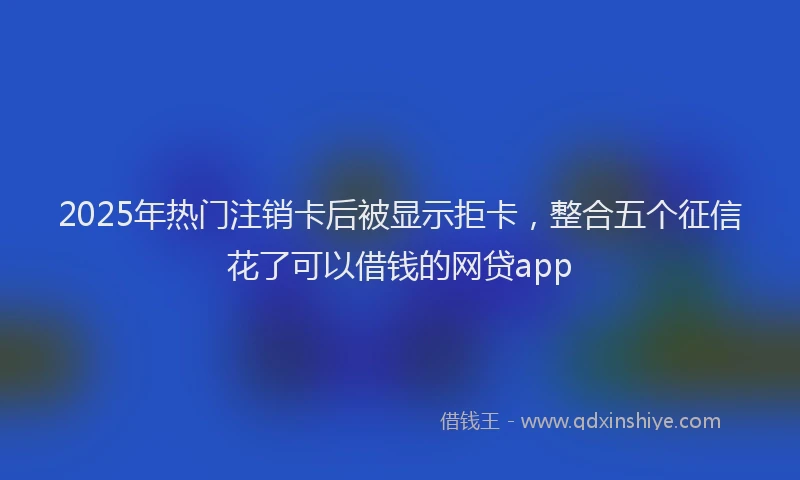 2025年热门注销卡后被显示拒卡，整合五个征信花了可以借钱的网贷app