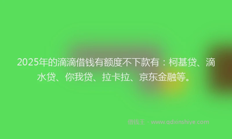 2025年的滴滴借钱有额度不下款有：柯基贷、滴水贷、你我贷、拉卡拉、京东金融等。