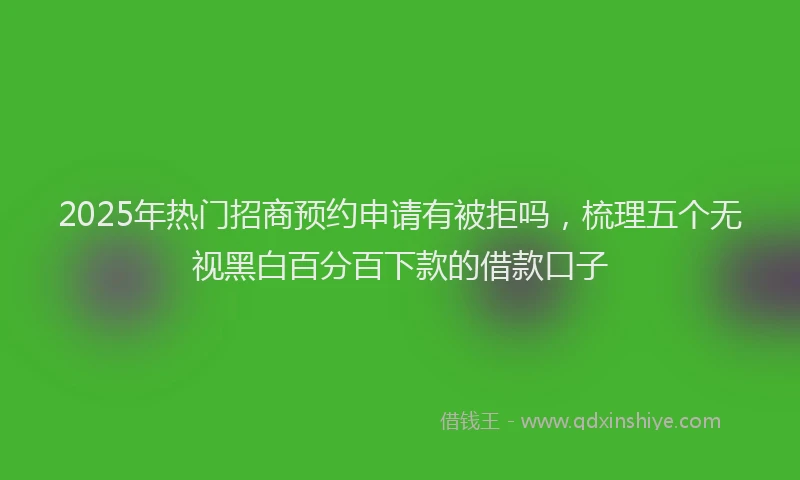 2025年热门招商预约申请有被拒吗，梳理五个无视黑白百分百下款的借款口子