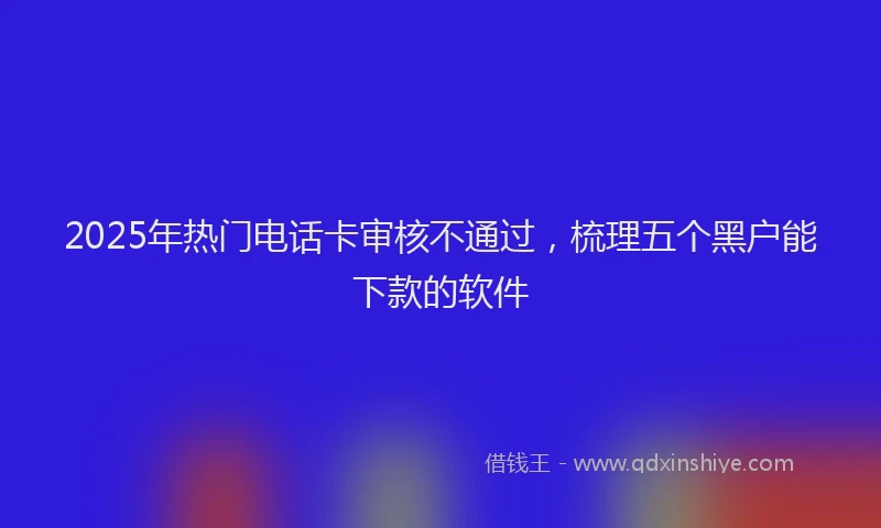 2025年热门电话卡审核不通过，梳理五个黑户能下款的软件
