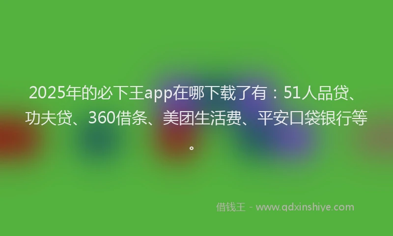 2025年的必下王app在哪下载了有：51人品贷、功夫贷、360借条、美团生活费、平安口袋银行等。