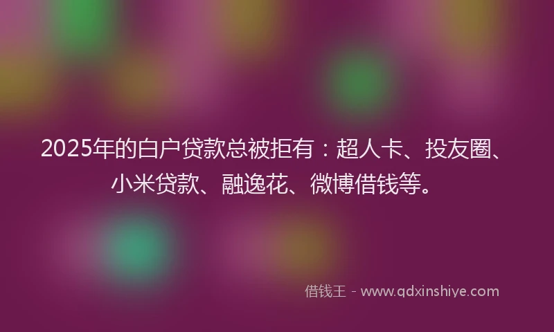 2025年的白户贷款总被拒有：超人卡、投友圈、小米贷款、融逸花、微博借钱等。