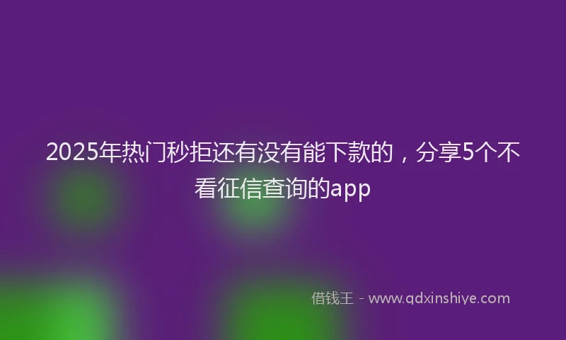 2025年热门秒拒还有没有能下款的，分享5个不看征信查询的app
