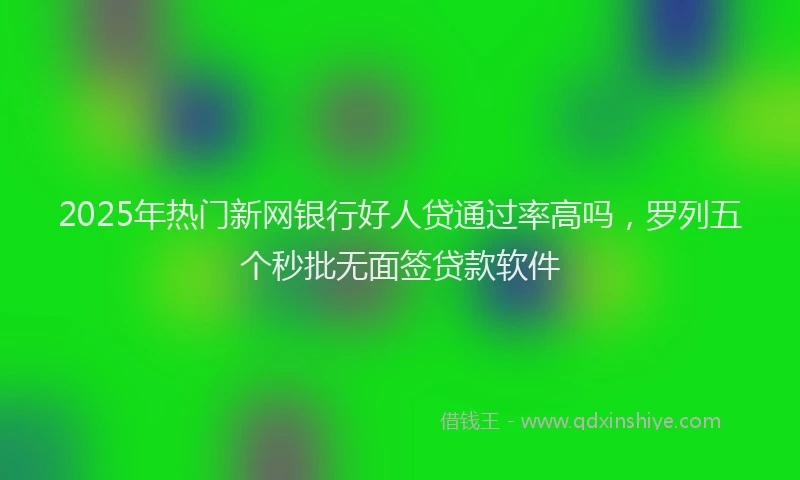 2025年热门新网银行好人贷通过率高吗，罗列五个秒批无面签贷款软件