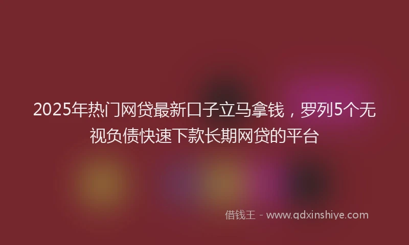 2025年热门网贷最新口子立马拿钱，罗列5个无视负债快速下款长期网贷的平台