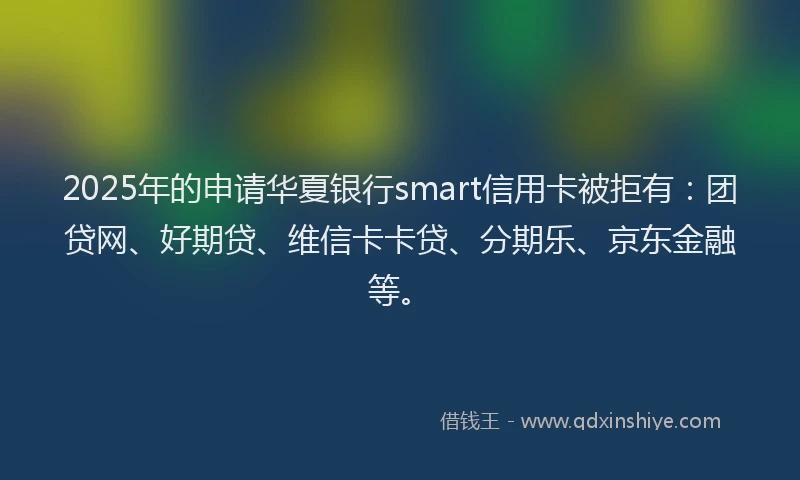 2025年的申请华夏银行smart信用卡被拒有：团贷网、好期贷、维信卡卡贷、分期乐、京东金融等。