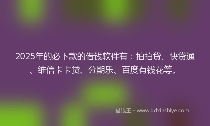 2025年的必下款的借钱软件有：拍拍贷、快贷通、维信卡卡贷、分期乐、百度有钱花等。