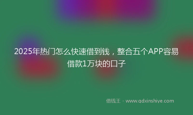 2025年热门怎么快速借到钱，整合五个APP容易借款1万块的口子