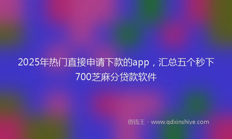 2025年热门直接申请下款的app，汇总五个秒下700芝麻分贷款软件