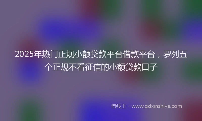 2025年热门正规小额贷款平台借款平台，罗列五个正规不看征信的小额贷款口子
