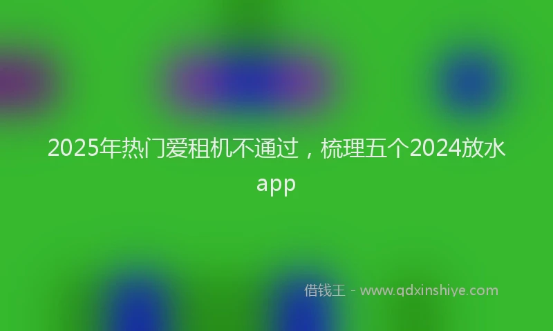 2025年热门爱租机不通过，梳理五个2024放水app