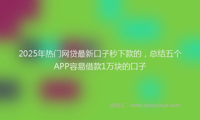 2025年热门网贷最新口子秒下款的，总结五个APP容易借款1万块的口子