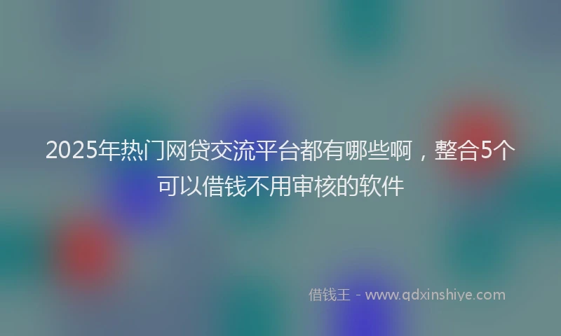 2025年热门网贷交流平台都有哪些啊，整合5个可以借钱不用审核的软件