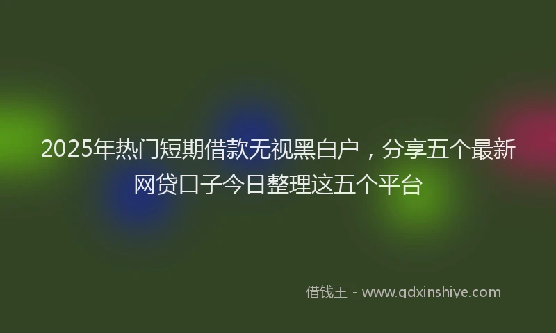 2025年热门短期借款无视黑白户，分享五个最新网贷口子今日整理这五个平台