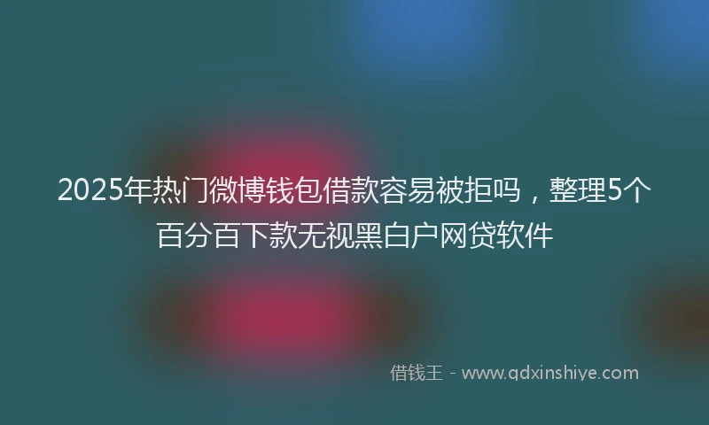 2025年热门微博钱包借款容易被拒吗，整理5个百分百下款无视黑白户网贷软件