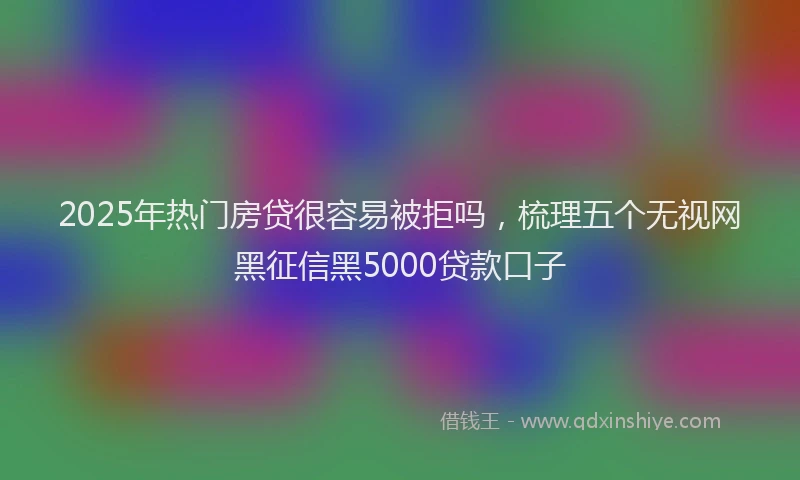 2025年热门房贷很容易被拒吗，梳理五个无视网黑征信黑5000贷款口子