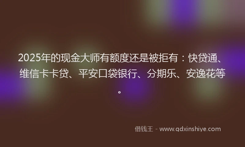 2025年的现金大师有额度还是被拒有：快贷通、维信卡卡贷、平安口袋银行、分期乐、安逸花等。