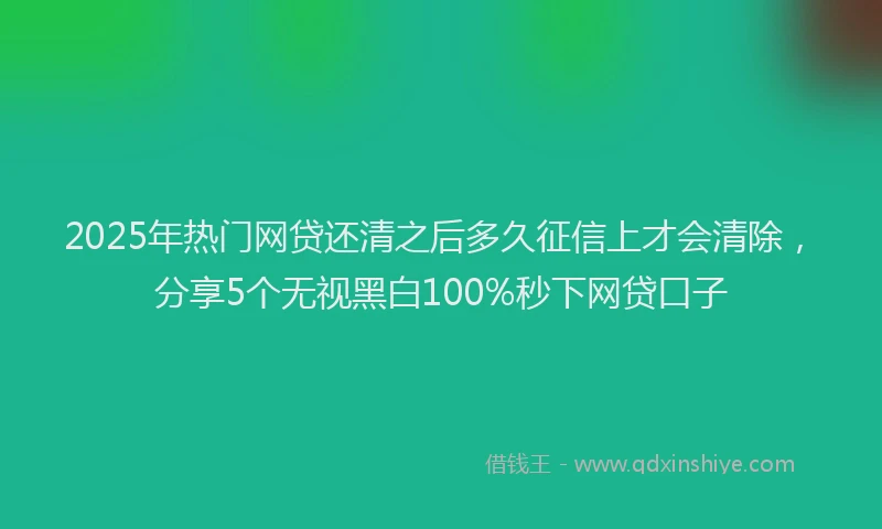 2025年热门网贷还清之后多久征信上才会清除，分享5个无视黑白100%秒下网贷口子