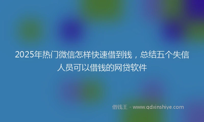 2025年热门微信怎样快速借到钱，总结五个失信人员可以借钱的网贷软件