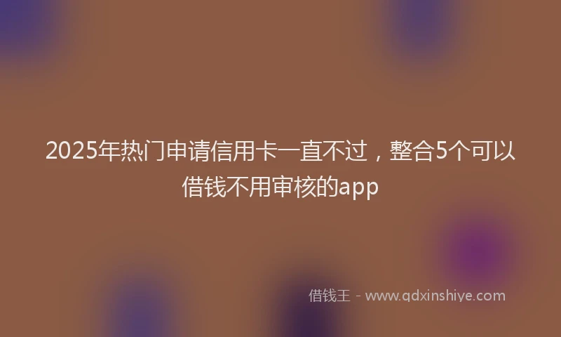 2025年热门申请信用卡一直不过，整合5个可以借钱不用审核的app