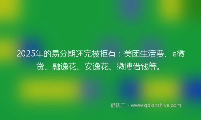 2025年的易分期还完被拒有：美团生活费、e微贷、融逸花、安逸花、微博借钱等。