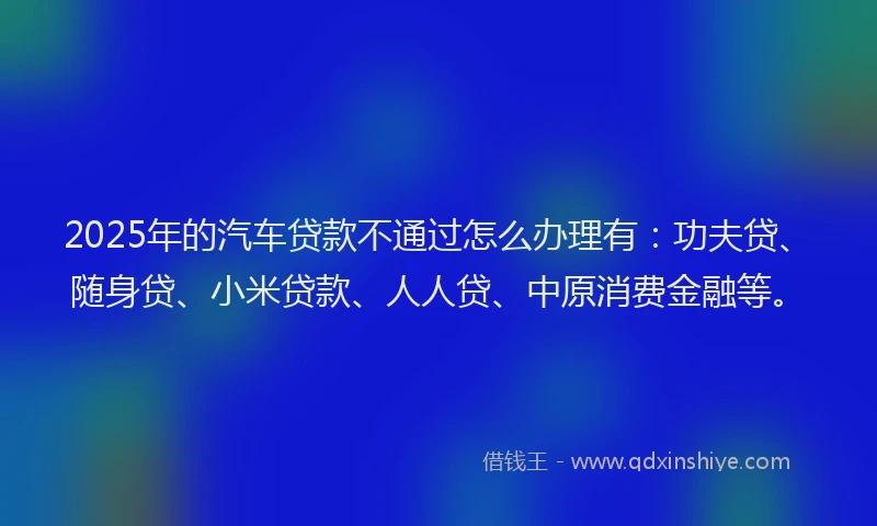 2025年的汽车贷款不通过怎么办理有：功夫贷、随身贷、小米贷款、人人贷、中原消费金融等。