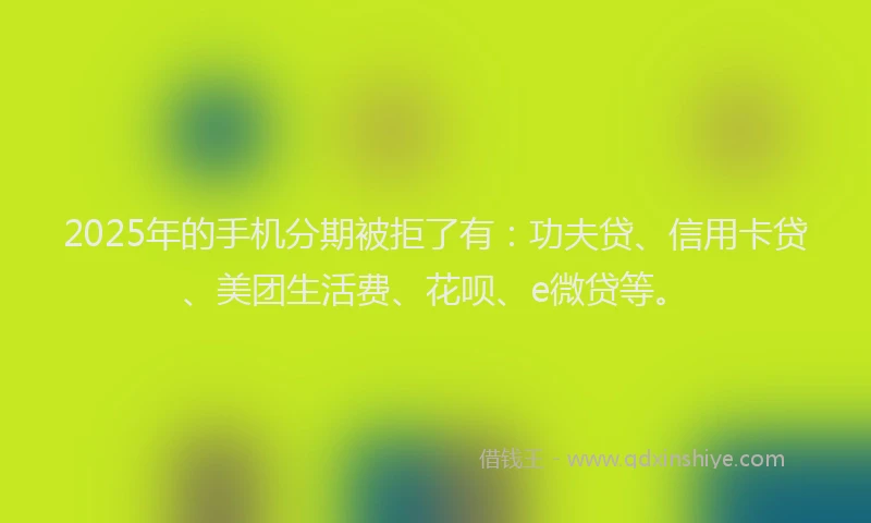 2025年的手机分期被拒了有：功夫贷、信用卡贷、美团生活费、花呗、e微贷等。