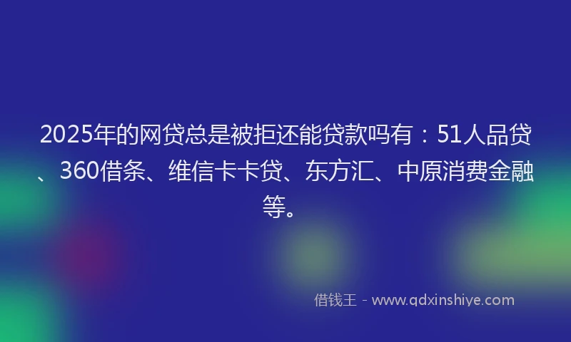 2025年的网贷总是被拒还能贷款吗有：51人品贷、360借条、维信卡卡贷、东方汇、中原消费金融等。