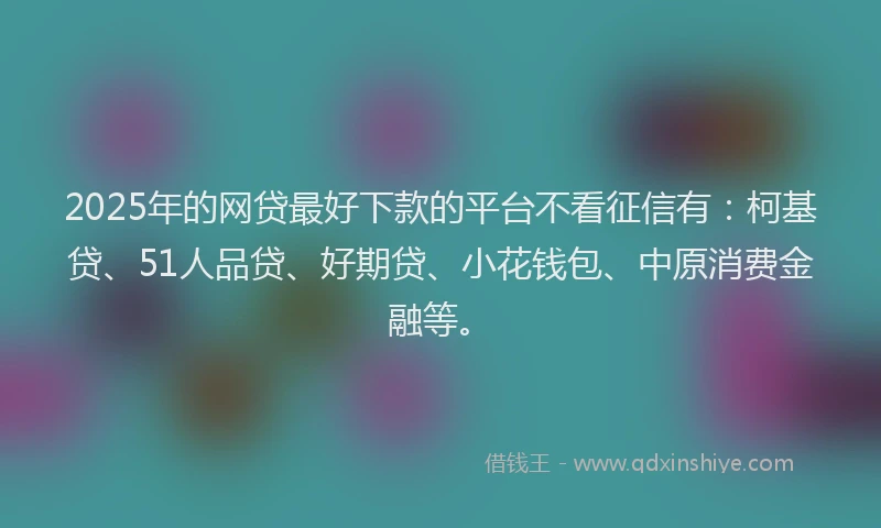 2025年的网贷最好下款的平台不看征信有：柯基贷、51人品贷、好期贷、小花钱包、中原消费金融等。
