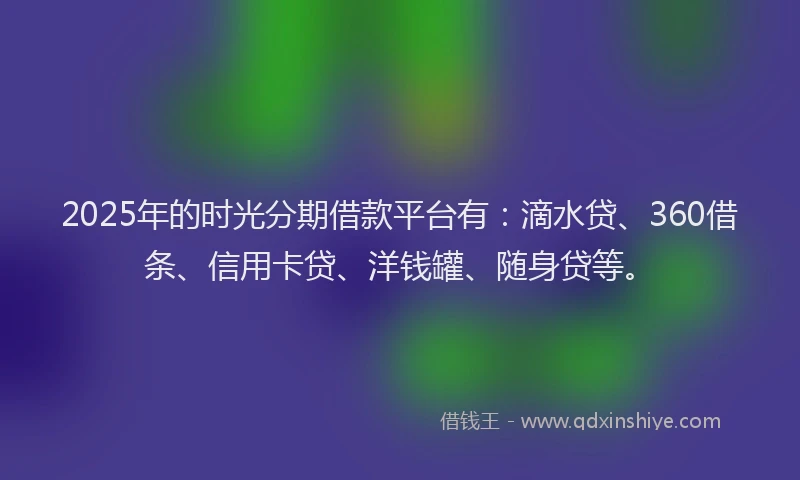 2025年的时光分期借款平台有：滴水贷、360借条、信用卡贷、洋钱罐、随身贷等。